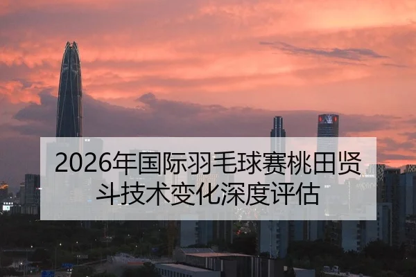2026年国际羽毛球赛桃田贤斗技术变化深度评估
