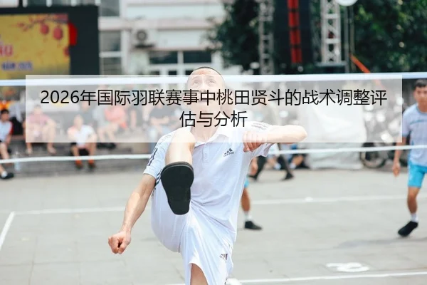 2026年国际羽联赛事中桃田贤斗的战术调整评估与分析