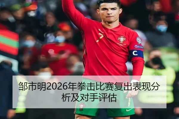 邹市明2026年拳击比赛复出表现分析及对手评估